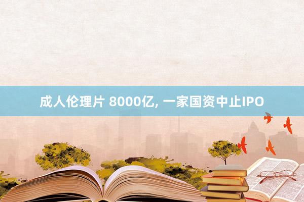 成人伦理片 8000亿， 一家国资中止IPO