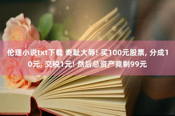 伦理小说txt下载 奇耻大辱! 买100元股票， 分成10元， 交税1元! 然后总资产竟剩99元