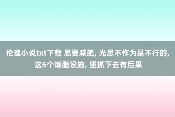 伦理小说txt下载 思要减肥, 光思不作为是不行的, 这6个燃脂设施, 坚抓下去有后果