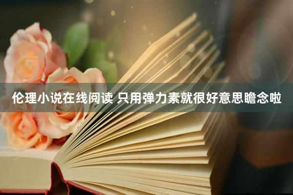 伦理小说在线阅读 只用弹力素就很好意思瞻念啦