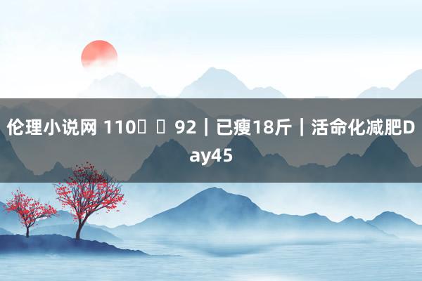 伦理小说网 110➡️92|已瘦18斤|活命化减肥Day45