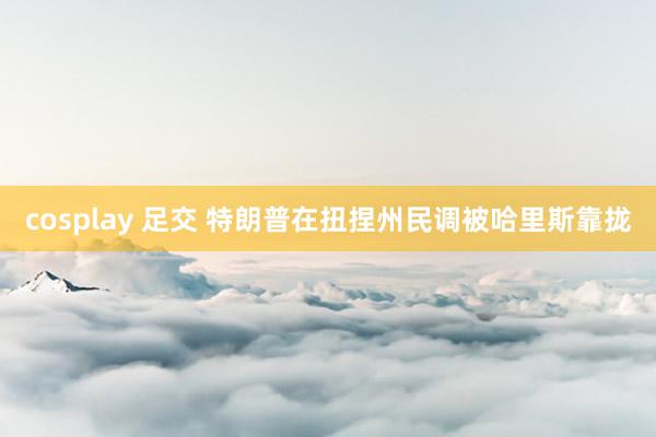 cosplay 足交 特朗普在扭捏州民调被哈里斯靠拢