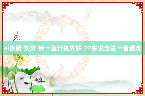 ai换脸 刘涛 俄一直升机失联 22东说念主一皆遭难