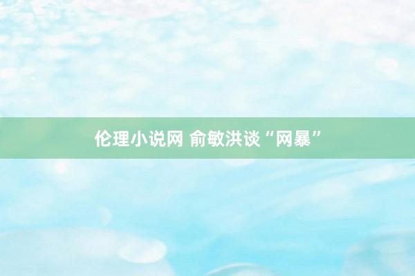 伦理小说网 俞敏洪谈“网暴”