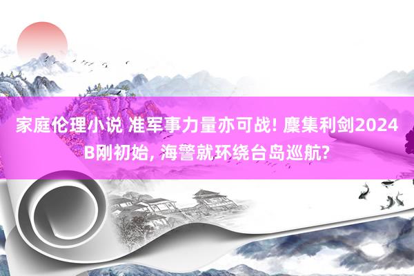 家庭伦理小说 准军事力量亦可战! 麇集利剑2024B刚初始, 海警就环绕台岛巡航?