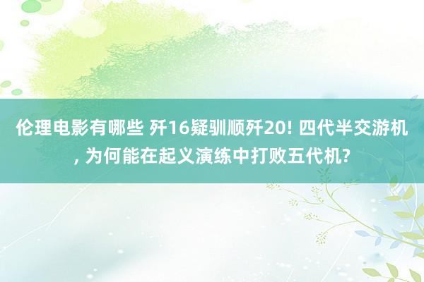 伦理电影有哪些 歼16疑驯顺歼20! 四代半交游机, 为何能在起义演练中打败五代机?