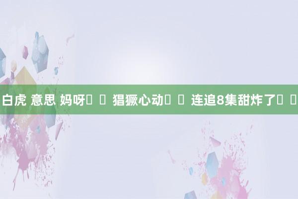 白虎 意思 妈呀❗️猖獗心动❗️连追8集甜炸了❗️