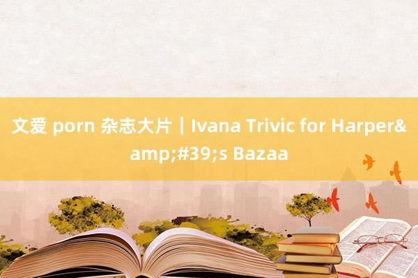 文爱 porn 杂志大片｜Ivana Trivic for Harper&#39;s Bazaa