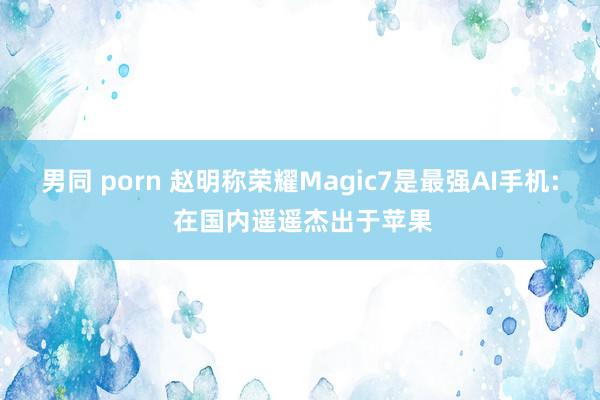 男同 porn 赵明称荣耀Magic7是最强AI手机: 在国内遥遥杰出于苹果