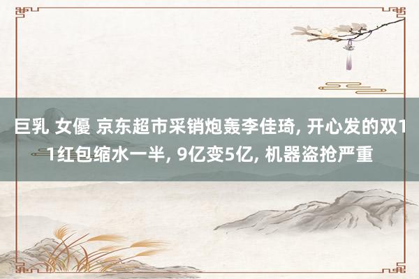 巨乳 女優 京东超市采销炮轰李佳琦, 开心发的双11红包缩水一半, 9亿变5亿, 机器盗抢严重