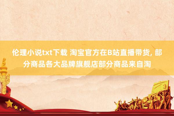 伦理小说txt下载 淘宝官方在B站直播带货， 部分商品各大品牌旗舰店部分商品来自淘