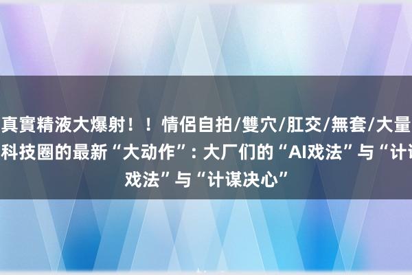 真實精液大爆射！！情侶自拍/雙穴/肛交/無套/大量噴精 AI科技圈的最新“大动作”: 大厂们的“AI戏法”与“计谋决心”