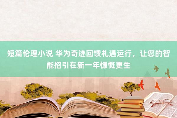 短篇伦理小说 华为奇迹回馈礼遇运行，让您的智能招引在新一年慷慨更生