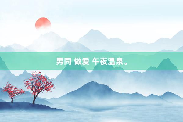男同 做爱 午夜温泉。
