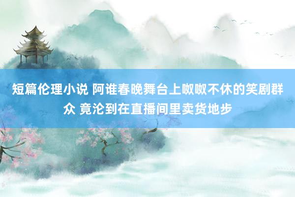 短篇伦理小说 阿谁春晚舞台上呶呶不休的笑剧群众 竟沦到在直播间里卖货地步
