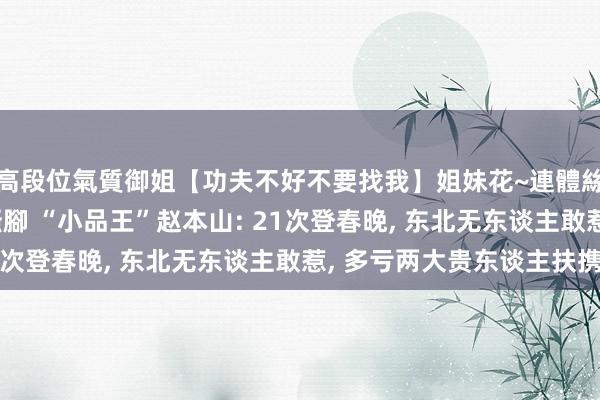 高段位氣質御姐【功夫不好不要找我】姐妹花~連體絲襪~大奶晃動~絲襪騷腳 “小品王”赵本山: 21次登春晚， 东北无东谈主敢惹， 多亏两大贵东谈主扶携