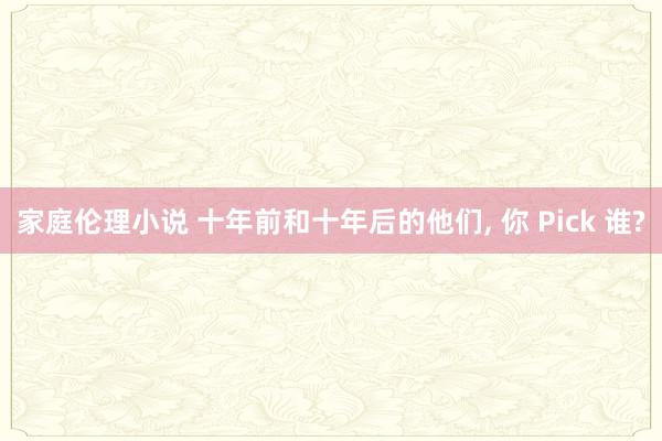 家庭伦理小说 十年前和十年后的他们， 你 Pick 谁?