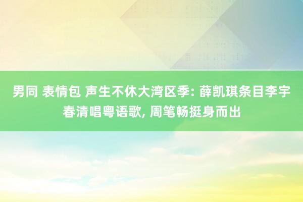 男同 表情包 声生不休大湾区季: 薛凯琪条目李宇春清唱粤语歌， 周笔畅挺身而出