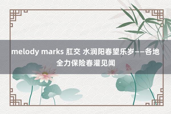 melody marks 肛交 水润阳春望乐岁——各地全力保险春灌见闻