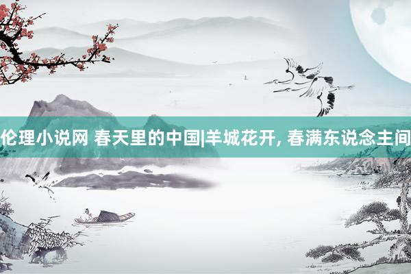 伦理小说网 春天里的中国|羊城花开, 春满东说念主间