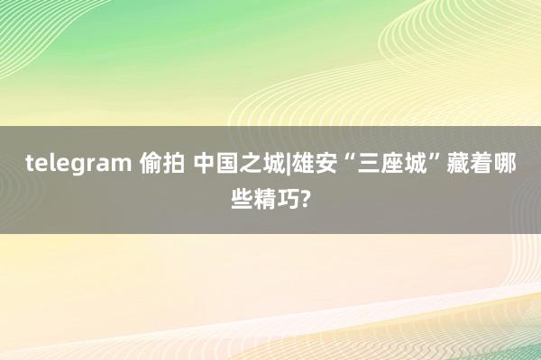telegram 偷拍 中国之城|雄安“三座城”藏着哪些精巧?
