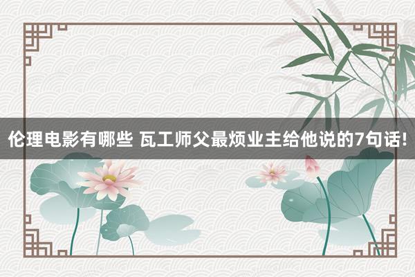 伦理电影有哪些 瓦工师父最烦业主给他说的7句话!