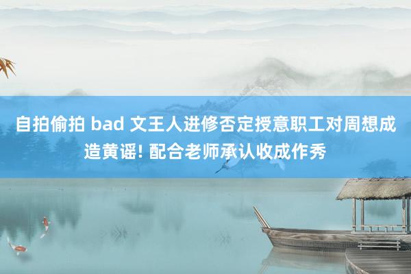自拍偷拍 bad 文王人进修否定授意职工对周想成造黄谣! 配合老师承认收成作秀