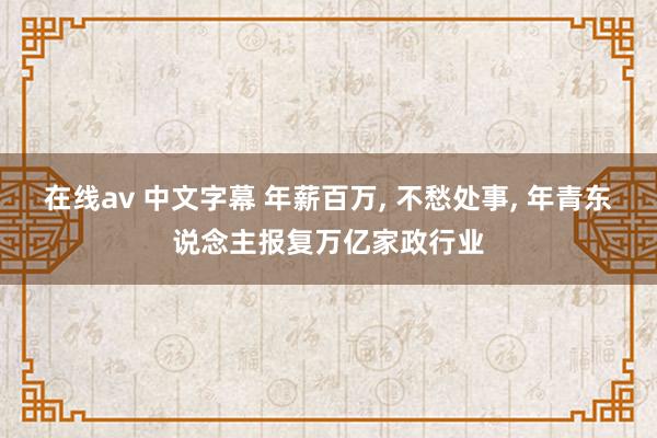 在线av 中文字幕 年薪百万， 不愁处事， 年青东说念主报复万亿家政行业