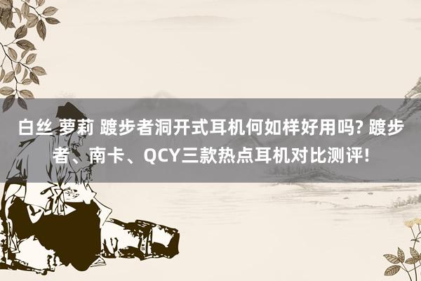 白丝 萝莉 踱步者洞开式耳机何如样好用吗? 踱步者、南卡、QCY三款热点耳机对比测评!