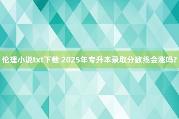 伦理小说txt下载 2025年专升本录取分数线会涨吗?