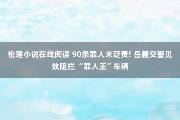伦理小说在线阅读 90条罪人未贬责! 岳麓交警见效阻拦 “罪人王”车辆