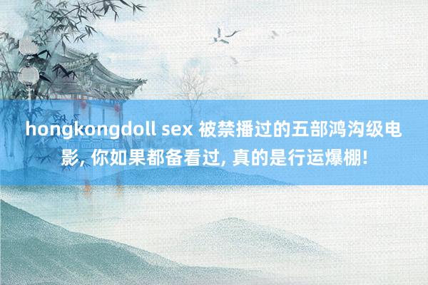 hongkongdoll sex 被禁播过的五部鸿沟级电影, 你如果都备看过, 真的是行运爆棚!