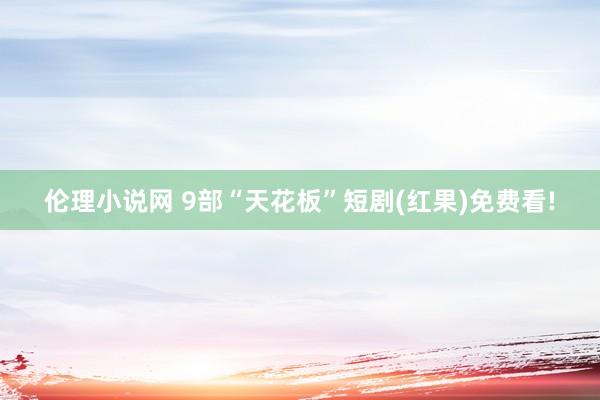 伦理小说网 9部“天花板”短剧(红果)免费看!
