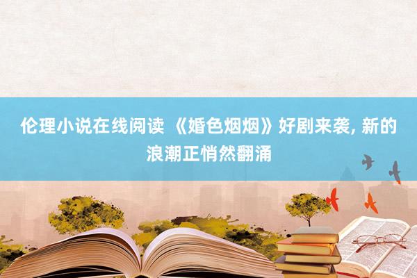 伦理小说在线阅读 《婚色烟烟》好剧来袭， 新的浪潮正悄然翻涌