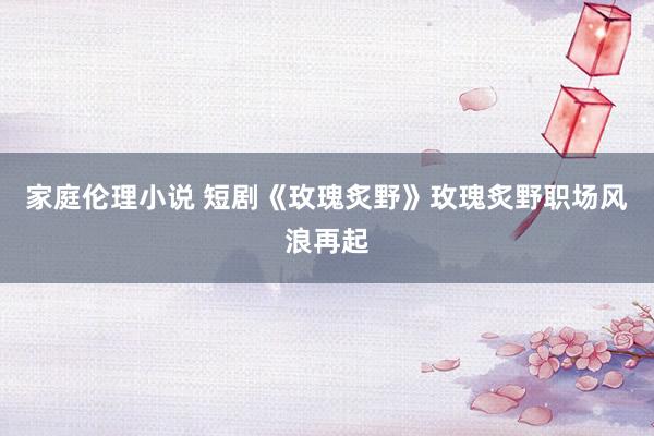 家庭伦理小说 短剧《玫瑰炙野》玫瑰炙野职场风浪再起