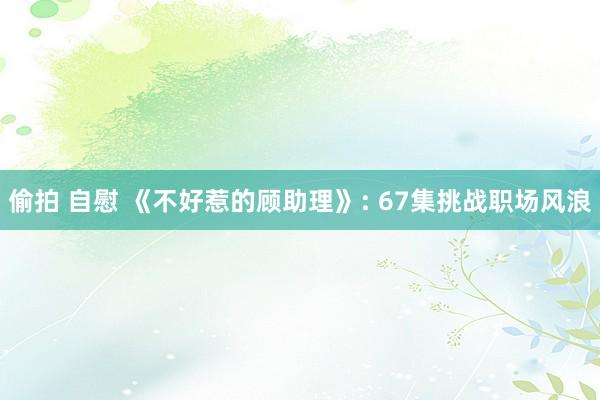 偷拍 自慰 《不好惹的顾助理》: 67集挑战职场风浪