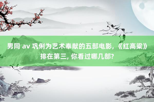 男同 av 巩俐为艺术奉献的五部电影， 《红高粱》排在第三， 你看过哪几部?