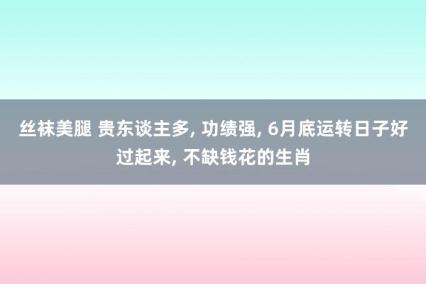 丝袜美腿 贵东谈主多， 功绩强， 6月底运转日子好过起来， 不缺钱花的生肖