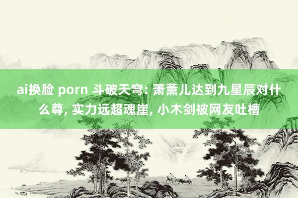 ai换脸 porn 斗破天穹: 萧薰儿达到九星辰对什么尊， 实力远超魂崖， 小木剑被网友吐槽