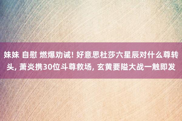 妹妹 自慰 燃爆劝诫! 好意思杜莎六星辰对什么尊转头， 萧炎携30位斗尊救场， 玄黄要隘大战一触即发