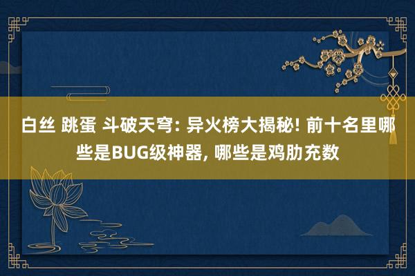 白丝 跳蛋 斗破天穹: 异火榜大揭秘! 前十名里哪些是BUG级神器， 哪些是鸡肋充数