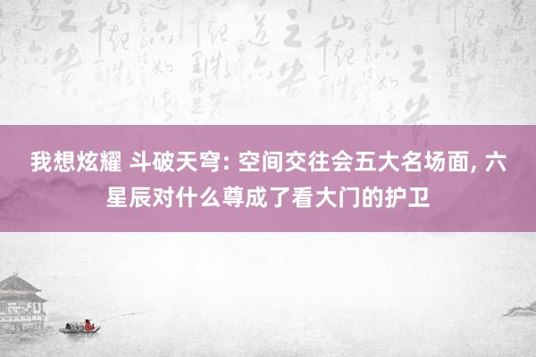 我想炫耀 斗破天穹: 空间交往会五大名场面， 六星辰对什么尊成了看大门的护卫